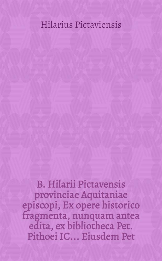 B. Hilarii Pictavensis provinciae Aquitaniae episcopi, Ex opere historico fragmenta, nunquam antea edita, ex bibliotheca Pet. Pithoei IC.. Eiusdem Pet. Pithoei Vita