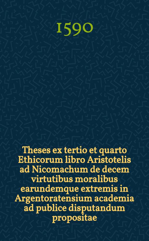 Theses ex tertio et quarto Ethicorum libro Aristotelis ad Nicomachum de decem virtutibus moralibus earundemque extremis in Argentoratensium academia ad publice disputandum propositae