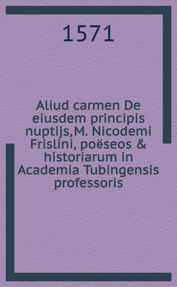 Aliud carmen De eiusdem principis nuptijs, M. Nicodemi Frislini, poёseos & historiarum in Academia Tubingensis professoris // Carmen heroicum De nuptiis ...