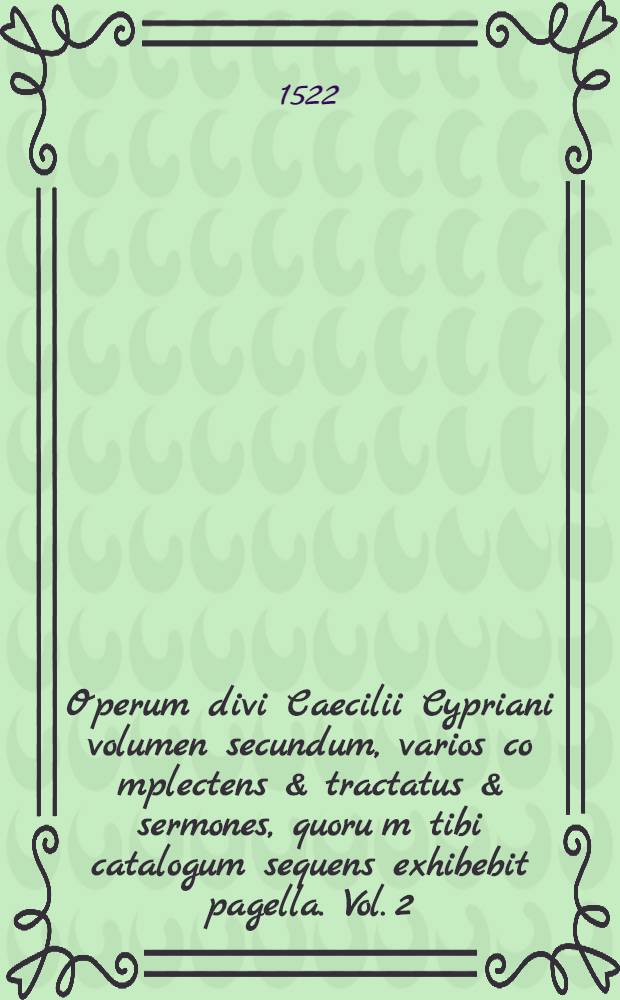 Operum divi Caecilii Cypriani volumen secundum, varios co[m]plectens & tractatus & sermones, quoru[m] tibi catalogum sequens exhibebit pagella. Vol. 2