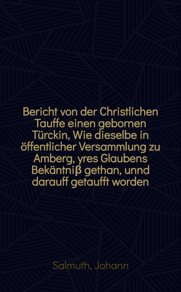 Bericht von der Christlichen Tauffe einen gebornen Türckin, Wie dieselbe in öffentlicher Versammlung zu Amberg, yres Glaubens Bekäntniβ gethan, unnd darauff getaufft worden
