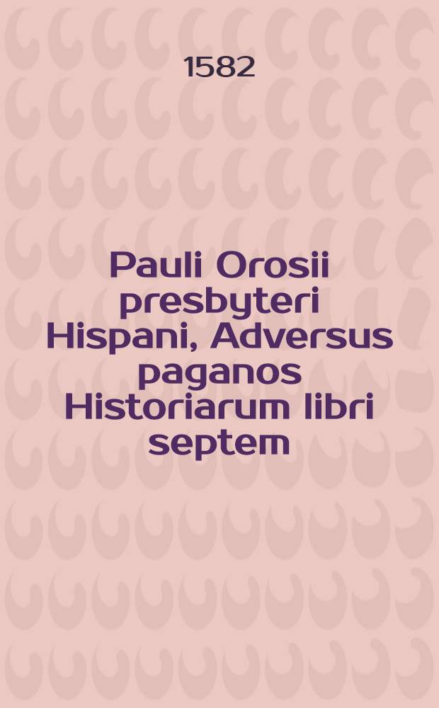 Pauli Orosii presbyteri Hispani, Adversus paganos Historiarum libri septem : vetustorum librorum auxilio a mendis vindicati, & annotationibus ex utriusque linguae historicis illustrati. Quibus nunc accessit eiusdem Orosij Apologeticus contra Pelagium, de arbitrij libertate