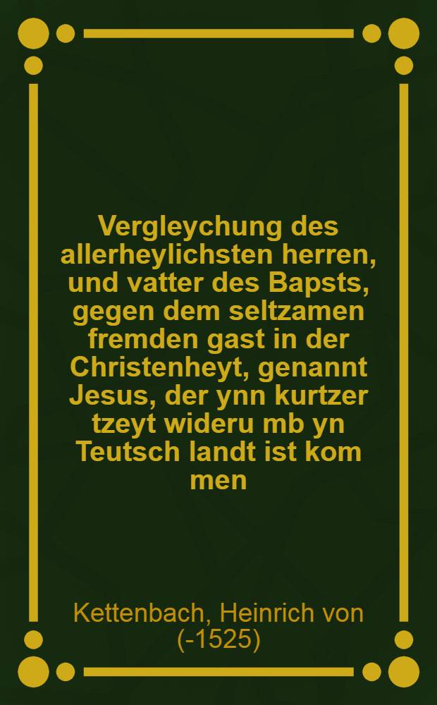 Vergleychung des allerheylichsten herren, und vatter des Bapsts, gegen dem seltzamen fremden gast in der Christenheyt, genannt Jesus, der ynn kurtzer tzeyt wideru[m]b yn Teutsch landt ist kom[m]en, und yetzund wider wyll yn[n] Egipten landt, als eyn verachter bey uns