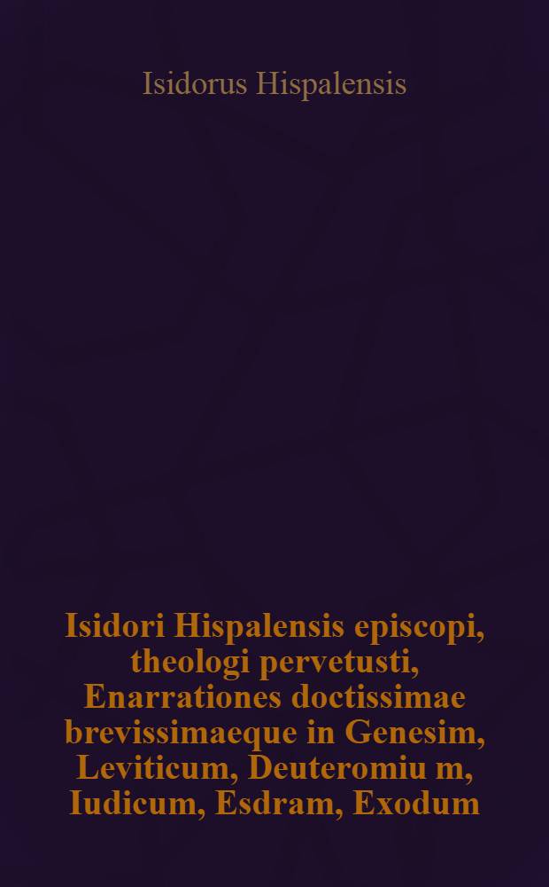 Isidori Hispalensis episcopi, theologi pervetusti, Enarrationes doctissimae brevissimaeque in Genesim, Leviticum, Deuteromiu[m], Iudicum, Esdram, Exodum, Numeros, Iosue, Regu[m] IIII. Machabae