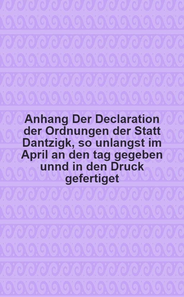 Anhang Der Declaration der Ordnungen der Statt Dantzigk, so unlangst im April an den tag gegeben unnd in den Druck gefertiget