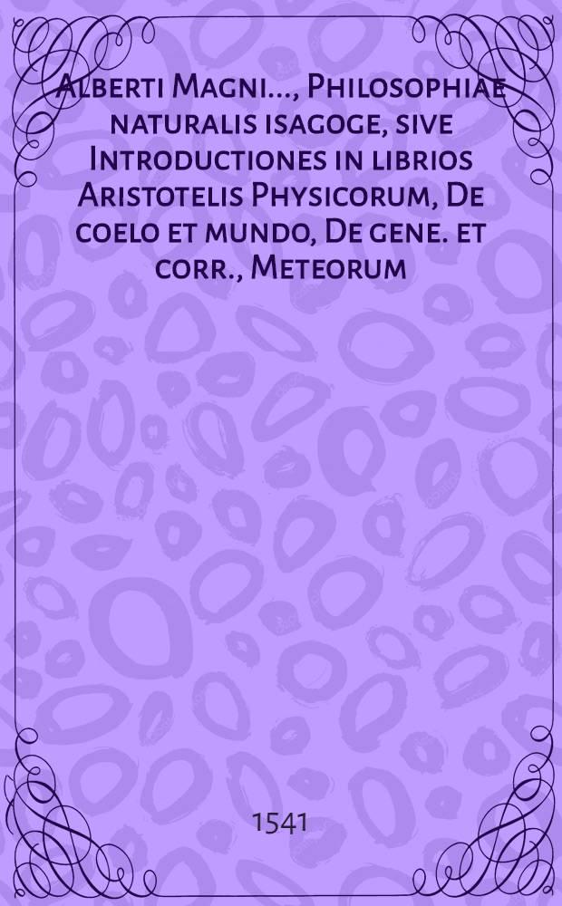 [Alberti Magni ..., Philosophiae naturalis isagoge, sive Introductiones in librios Aristotelis Physicorum, De coelo et mundo, De gene. et corr., Meteorum, De anima]