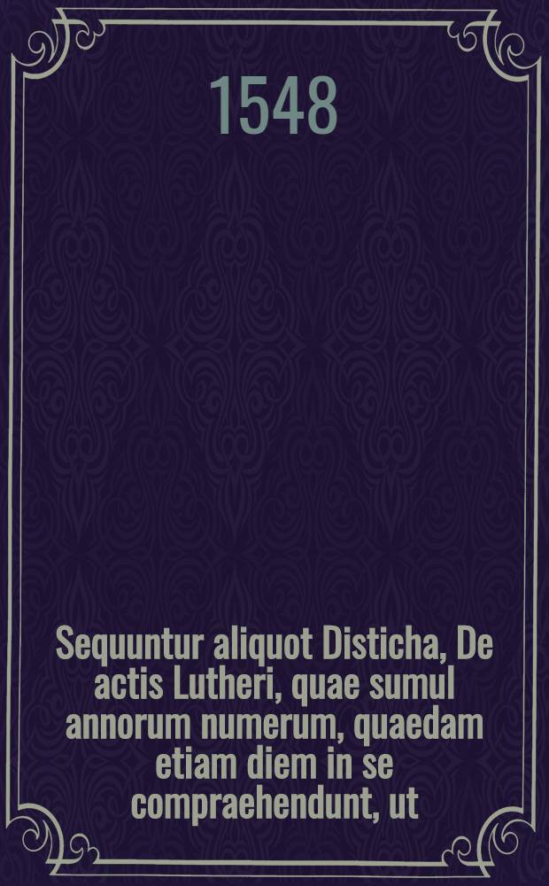 Sequuntur aliquot Disticha, De actis Lutheri, quae sumul annorum numerum, quaedam etiam diem in se compraehendunt, ut // Historia De vita et actis ... Mart. Lutheri ...