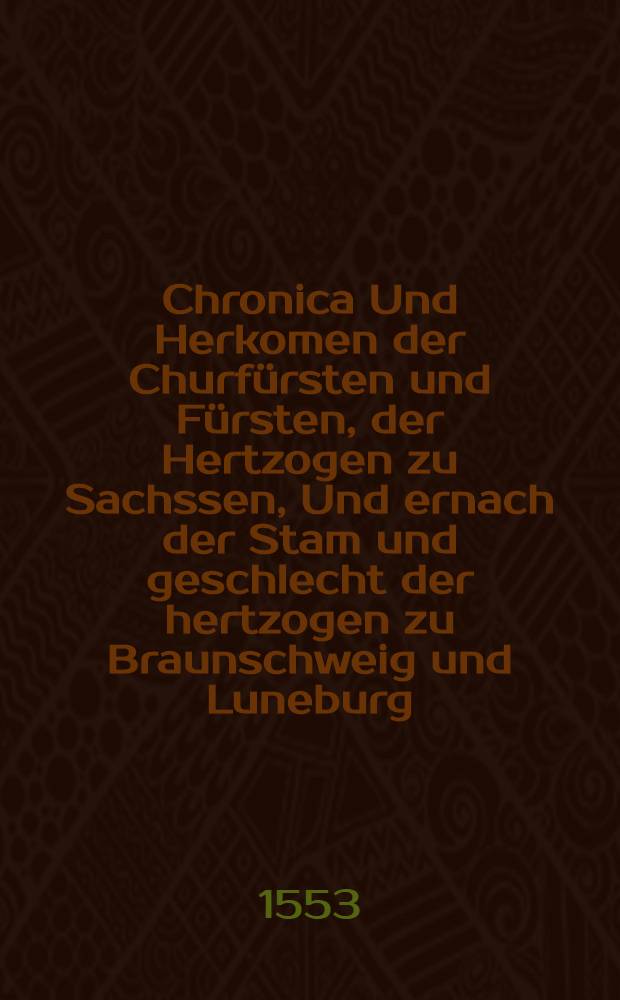 Chronica Und Herkomen der Churfürsten und Fürsten, der Hertzogen zu Sachssen, Und ernach der Stam und geschlecht der hertzogen zu Braunschweig und Luneburg, Trewlich zusamen gezogen