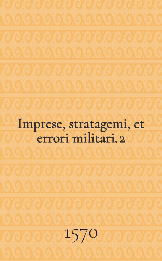 Imprese, stratagemi, et errori militari. [2] : Nella qval si tratta con discorsi e con essempi de'più eccelenti historici, come s'ha da procedere ne'fatti d'arme, ne gli assalti delle forteze, ne'ripari di tutti i pericoli di guerra, e nella conservatione de gli stati