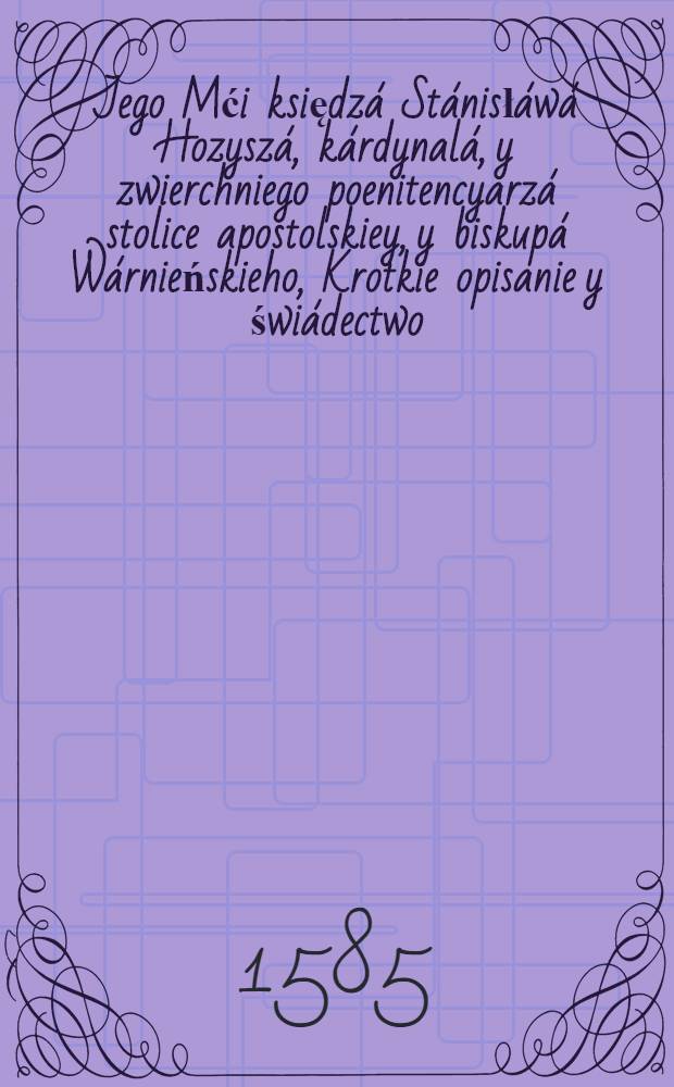 Jego Mći księdzá Stánisłáwá Hozyszá, kárdynalá, y zwierchniego poenitencyarzá stolice apostolskiey, y biskupá Wárnieńskieho, Krotkie opisanie y świádectwo, o mieśćie rzymskim, o jego wierze, y dobrych veżynkách, ktore się w nim dźieą : dla przestrogi y informácyey tych, ktirzy to miásto Bábilonem y nierządnicą zowią : wypisáne y przetoźone z ksiąg teraz nowo w Kolnie wydánych, de oppresso Dei verbo // Przestrogá pástyrska ...