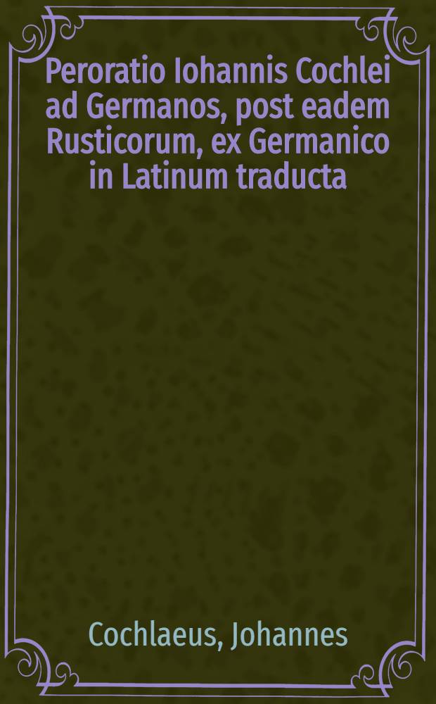 Peroratio Iohannis Cochlei ad Germanos, post eadem Rusticorum, ex Germanico in Latinum traducta // Adversus impia et seditiosa scripta Martini Lutheri ...