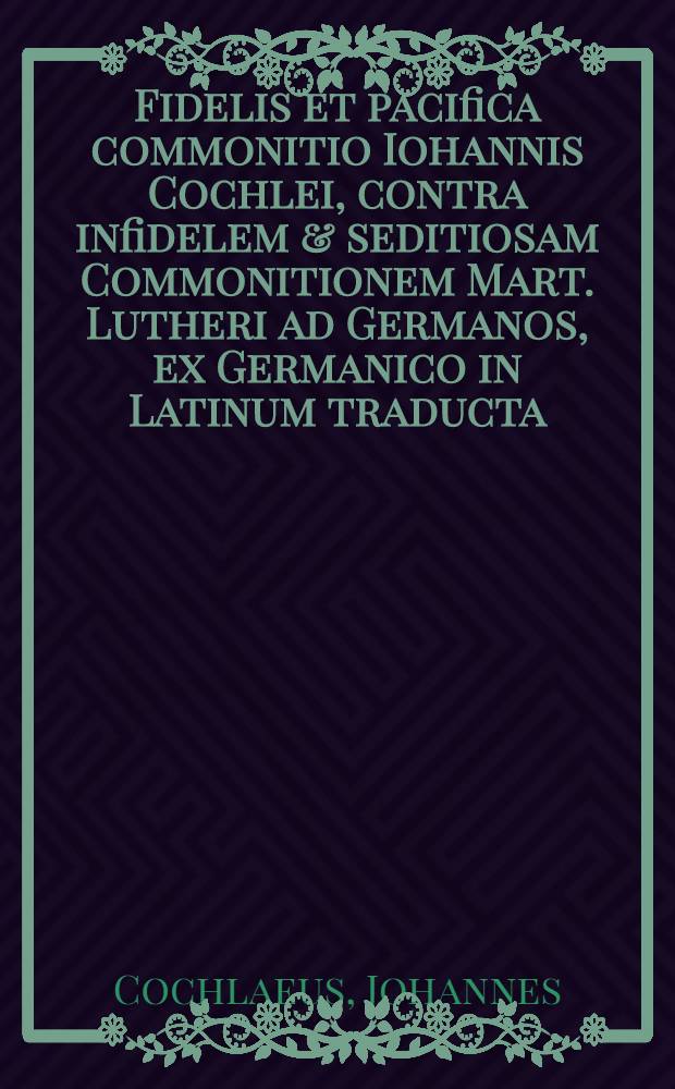 Fidelis et pacifica commonitio Iohannis Cochlei, contra infidelem & seditiosam Commonitionem Mart. Lutheri ad Germanos, ex Germanico in Latinum traducta // Adversus impia et seditiosa scripta Martini Lutheri ...