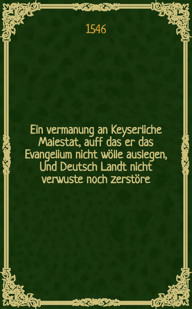 Ein vermanung an Keyserliche Maiestat, auff das er das Evangelium nicht w&ouml;lle auslegen, Und Deutsch Landt nicht verwuste noch zerst&ouml;re : darneben auch ein Trewe warnung, an die Lieben Deutschen