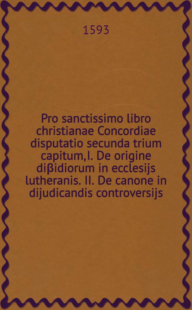 Pro sanctissimo libro christianae Concordiae disputatio secunda trium capitum, I. De origine diβidiorum in ecclesijs lutheranis. II. De canone in dijudicandis controversijs. III. Haereses damnatae in libro Concordiae.