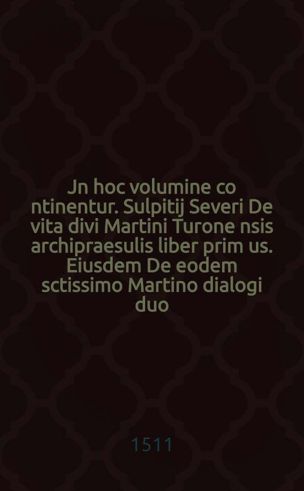 Jn hoc volumine co[n]tinentur. Sulpitij Severi De vita divi Martini Turone[nsis] archipraesulis liber prim[us]. Eiusdem De eodem sctissimo Martino dialogi duo. Eiusdem Severi De vita divi Martini liber secundus. Tractatus beati Odonis abbatis Cluniacensis & [!] reversione beatissimi Martini Turonensis ex Burgundia. Alter tractatus eiusdem quo Martinu[m] apostolis pare[m] e[ss]e demo[n]strat. Beatissimi Martini De individue deitatis personarum trinitate religiosa confessio. P. Fortunati presbyteri Carme[n] scti Martini vita[m] q[ua]ttuor libris co[m]plecte[n]s. Vita sancti Gregorij Turonensis archiepiscopi. Eiusdem Gregorij Turonensis De miraculis. S. Martini libri quattuor certis capitibus distincti cum tabula. Eiusdem Opus in gloriam plurimorum martyru[m] C. &. vj. capitib[us] distinctum adiuncta tabula. Eiusdem Opus in gloriam Iuliani martyris Turonensium patroni cu[m] capitum indice. Eiusdem Epistola ad beatum Sulpitium Bituricensem archiepiscopu[m] in vitam sanctorum septem dormien