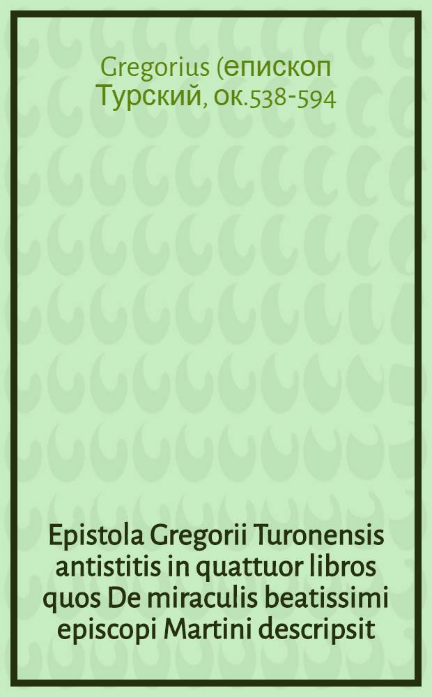Epistola Gregorii Turonensis antistitis in quattuor libros quos De miraculis beatissimi episcopi Martini descripsit // Jn hoc volumine co[n]tinentur ...