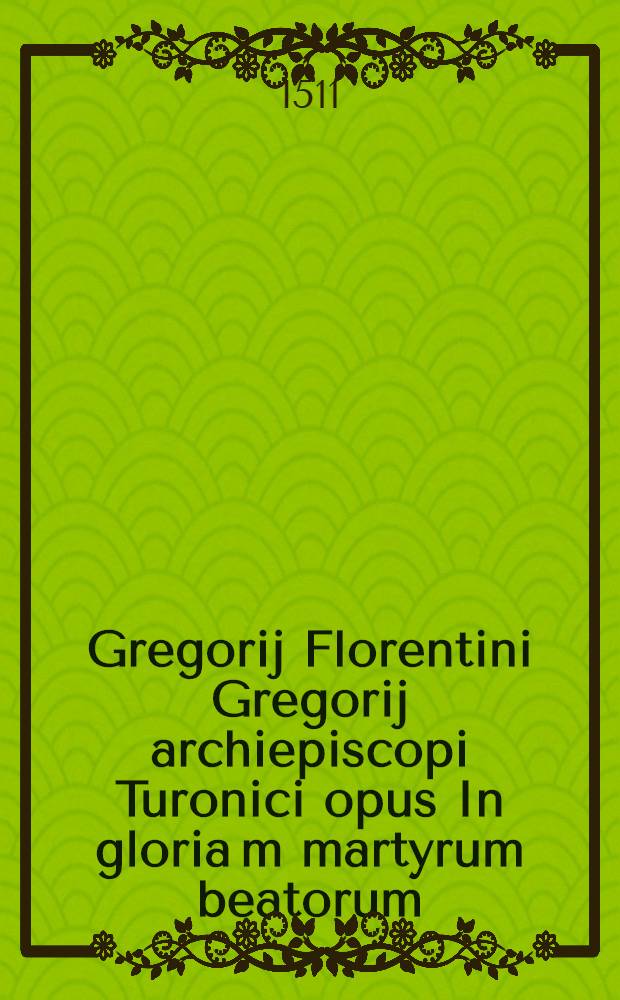 Gregorij Florentini Gregorij archiepiscopi Turonici opus In gloria[m] martyrum beatorum // Jn hoc volumine co[n]tinentur ...