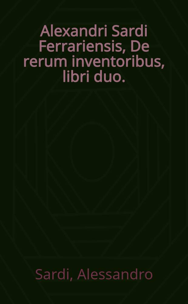 Alexandri Sardi Ferrariensis, De rerum inventoribus, libri duo. : Iis maxime, quorum nulla mentio est apud Polydorum. : In quibus omnium scientiarum, omniumque fere rerum principium quoddam quam brevissime continetur // De moribus ac ritibus gentium ...