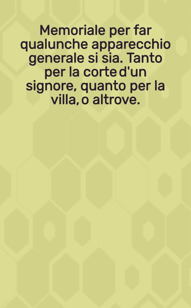 Memoriale per far qualunche apparecchio generale si sia. Tanto per la corte d'un signore, quanto per la villa, o altrove. : Opera molto bisognevole a maestri di casa, a scalchi a credenzieri, & ad altri // De Governo della corte ...