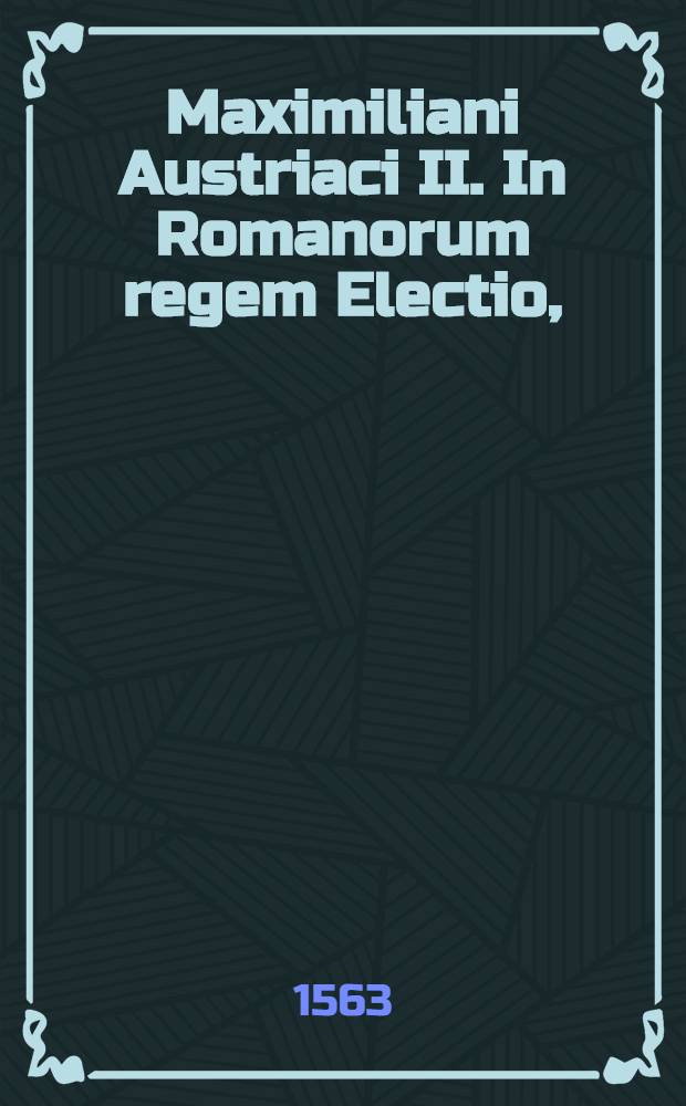 Maximiliani Austriaci II. In Romanorum regem Electio, // De electione et inauguratione ...