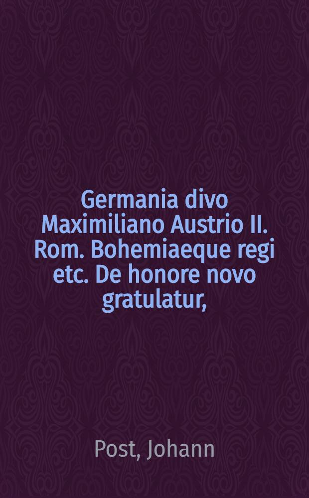 Germania divo Maximiliano Austrio II. Rom. Bohemiaeque regi etc. De honore novo gratulatur, // De electione et inauguratione ...