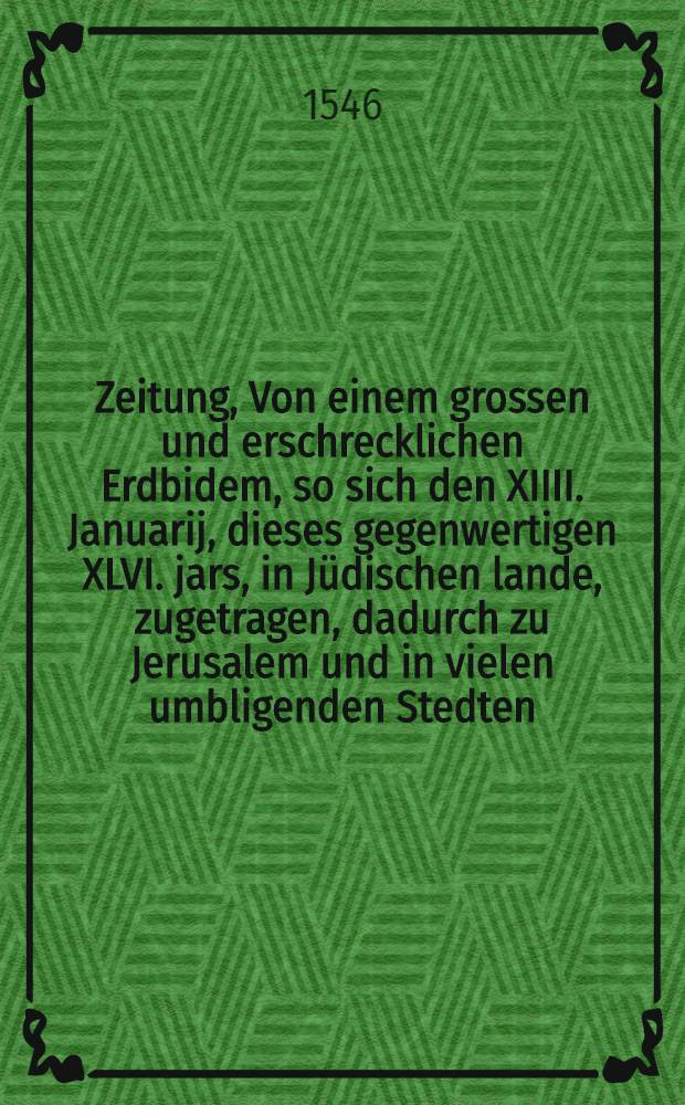 Zeitung, Von einem grossen und erschrecklichen Erdbidem, so sich den XIIII. Januarij, dieses gegenwertigen XLVI. jars, in J&uuml;dischen lande, zugetragen, dadurch zu Jerusalem und in vielen umbligenden Stedten, mercklicher Schade geschehen, Und etliche namhaffte Stedte untergangen. : Auch von grossen ungew&ouml;nlichen Winden, die in der ber&uuml;mpten Jnsel, Cypro, in einer Stad Famagusta genant, grossen schaden gethan. : Geschrieben an etlichen furnemste Personen zu Venedig, Und folgents aus Jtalianischer sprache verdeudscht, und jetzt im Druck ausgangen