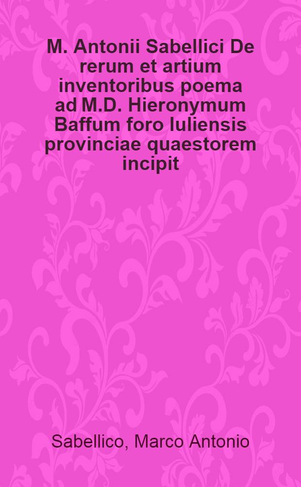 M. Antonii Sabellici De rerum et artium inventoribus poema ad M.D. Hieronymum Baffum foro Iuliensis provinciae quaestorem incipit // De inventoribus rerum libri tres