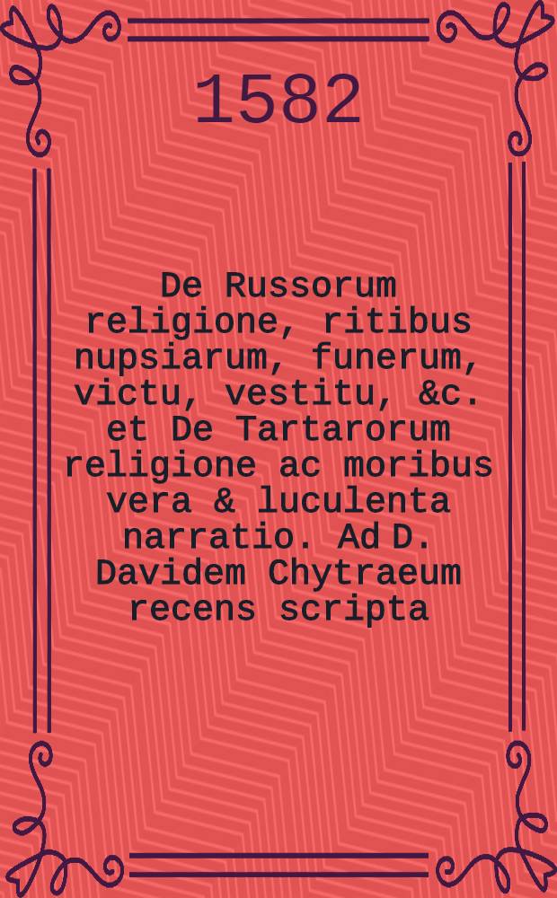 De Russorum religione, ritibus nupsiarum, funerum, victu, vestitu, &c. et De Tartarorum religione ac moribus vera & luculenta narratio. Ad D. Davidem Chytraeum recens scripta // De Russorum Moscovitarum et Tartarorum religione ...