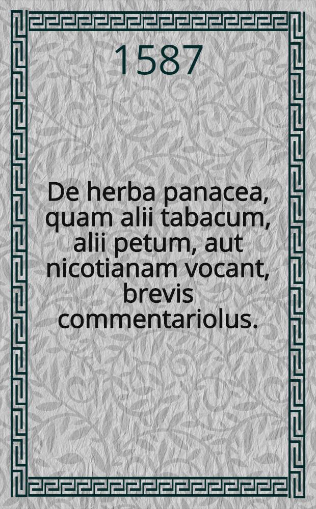 De herba panacea, quam alii tabacum, alii petum, aut nicotianam vocant, brevis commentariolus. : Quo admirandae ac prorsus divinae huius Peruanae stirpis facultates & usus explicantur