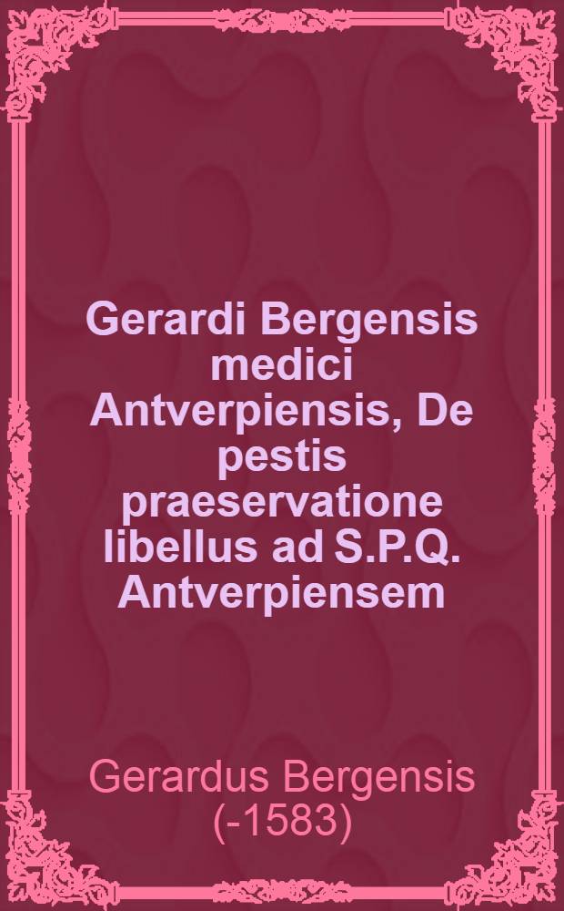 Gerardi Bergensis medici Antverpiensis, De pestis praeservatione libellus ad S.P.Q. Antverpiensem // De herba panacea ...