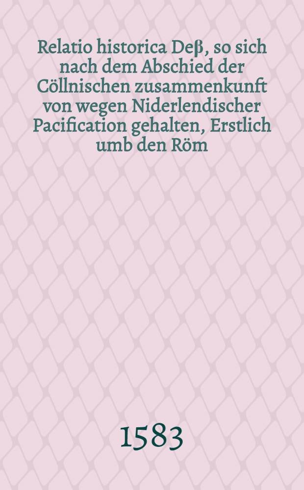 Relatio historica Deβ, so sich nach dem Abschied der Cöllnischen zusammenkunft von wegen Niderlendischer Pacification gehalten, Erstlich umb den Röm. Küniglichen Stuel Ach. Volgends aber auch, umb das Hochwürdig Ertzstifft Cölln, hin und wider verlauffen und zugetragen hat. : Ordentlich von anfang continuirt, biβ auff gegenwertiges Monat Septemb. 1583. : Allen denen gar nützlich und lüstig zulesen, so den ursprung, progreβ und vortgang, des weitauβsehenden handels, sonderlich nach der Niderländischen empörung, zuwissen, und sich hinfüran, von sorglicher geferligkeit zu hütten, begeren