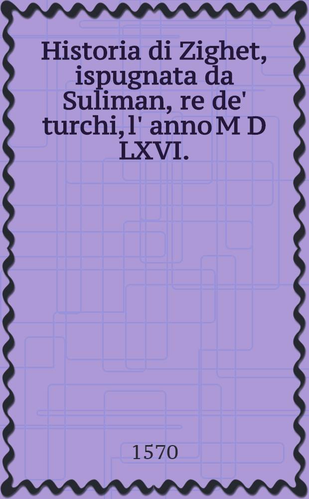 Historia di Zighet, ispugnata da Suliman, re de' turchi, l' anno M D LXVI. : Nuovamente mandata in luce