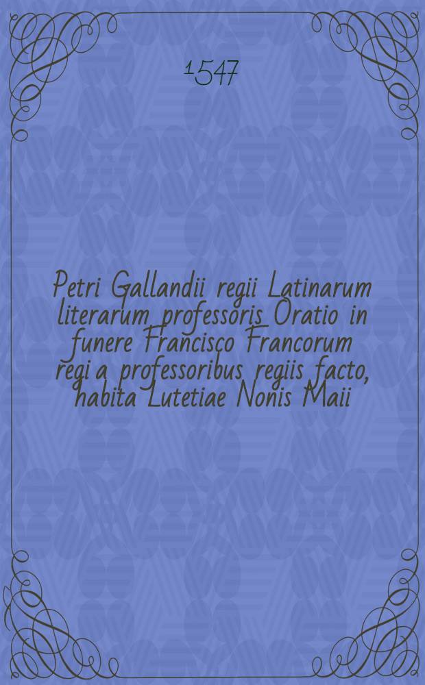 Petri Gallandii regii Latinarum literarum professoris Oratio in funere Francisco Francorum regi a professoribus regiis facto, habita Lutetiae Nonis Maii, M. D. XLVII.