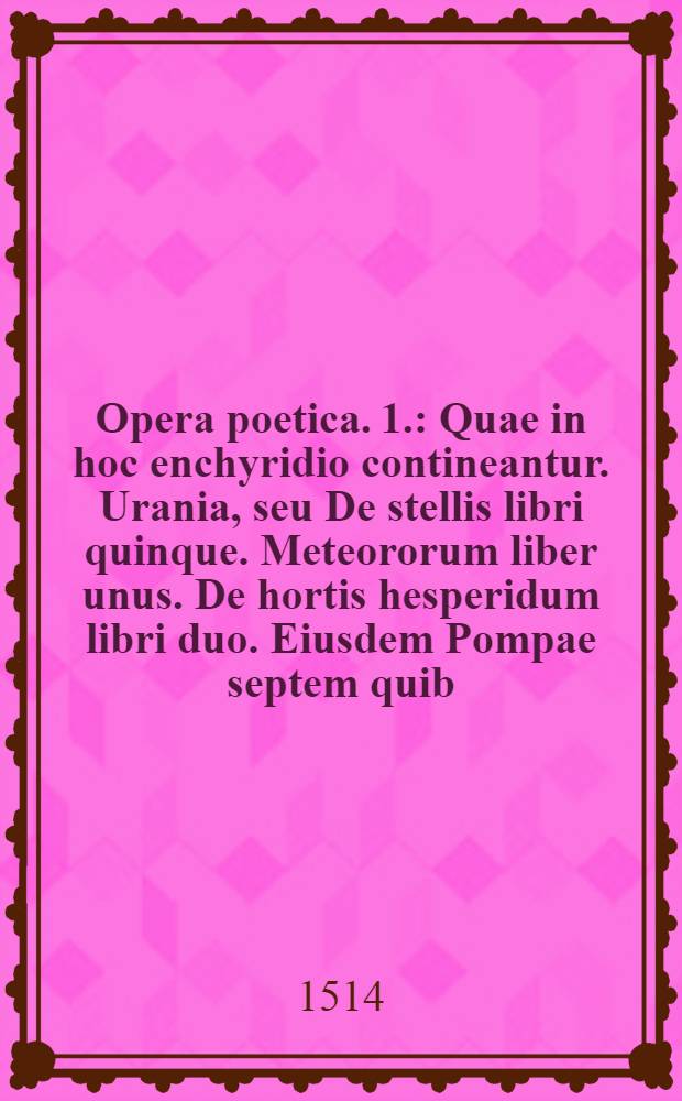 [Opera poetica]. [1.] : [Quae in hoc enchyridio contineantur. Urania, seu De stellis libri quinque. Meteororum liber unus. De hortis hesperidum libri duo. Eiusdem Pompae septem quib. titulus est Lepidina etc.]