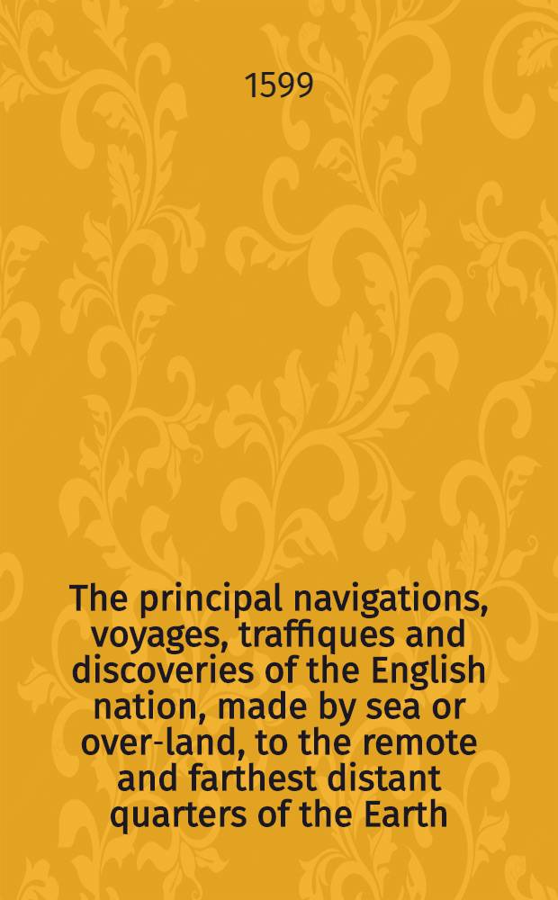 The principal navigations, voyages, traffiques and discoveries of the English nation, made by sea or over-land, to the remote and farthest distant quarters of the Earth, at any time within the compasse of these 1600 yeres: divided into three severall volumes, according to the positions of the regions, whereunto they were directed. The first volume containeth the worthy discoveries, &c. of the English toward the north and northeast by sea, as of Lapland, Scrikfinia, Corelia, the Baie of S. Nicolas, the isles of Colgoieve, Vaigatz, and Nova Zembla, toward the great river Ob, with the mighty empire of Russia, the Caspian Sea, Georgia, Armenia, Media, Persia, Boghar in Bactria, and divers kingdomes of Tartaria. Together with many notable monuments and testimonies of the ancient forren trades, and of the warrelike and other shipping of this realme of England in former ages. Whereunto is annexed a briefe commentary of the true state of Island, and of the northren seas and lands situate that 