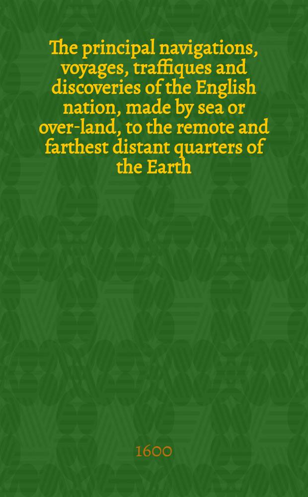 The principal navigations, voyages, traffiques and discoveries of the English nation, made by sea or over-land, to the remote and farthest distant quarters of the Earth, at any time within the compasse of these 1600 yeres: divided into three severall volumes, according to the positions of the regions, whereunto they were directed. The first volume containeth the worthy discoveries, &c. of the English toward the north and northeast by sea, as of Lapland, Scrikfinia, Corelia, the Baie of S. Nicolas, the isles of Colgoieve, Vaigatz, and Nova Zembla, toward the great river Ob, with the mighty empire of Russia, the Caspian Sea, Georgia, Armenia, Media, Persia, Boghar in Bactria, and divers kingdomes of Tartaria. Together with many notable monuments and testimonies of the ancient forren trades, and of the warrelike and other shipping of this realme of England in former ages. Whereunto is annexed a briefe commentary of the true state of Island, and of the northren seas and lands situate that 