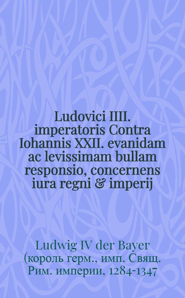 Ludovici IIII. imperatoris Contra Iohannis XXII. evanidam ac levissimam bullam responsio, concernens iura regni & imperij // ... De iuribus regni & imperij Romani ...