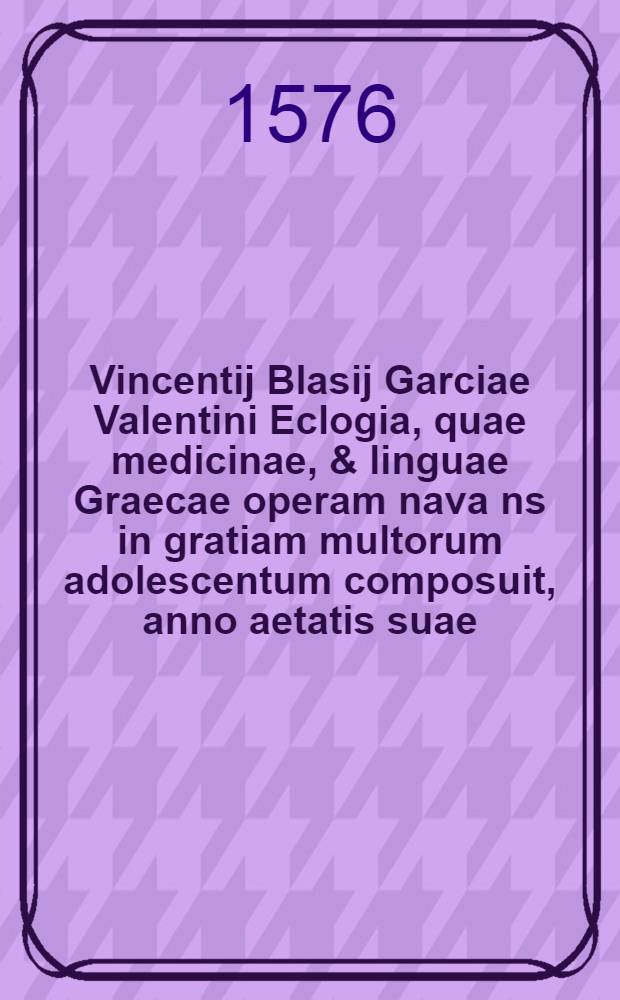 Vincentij Blasij Garciae Valentini Eclogia, quae medicinae, & linguae Graecae operam nava[n]s in gratiam multorum adolescentum composuit, anno aetatis suae .19. // ... In commendationem multorum ...