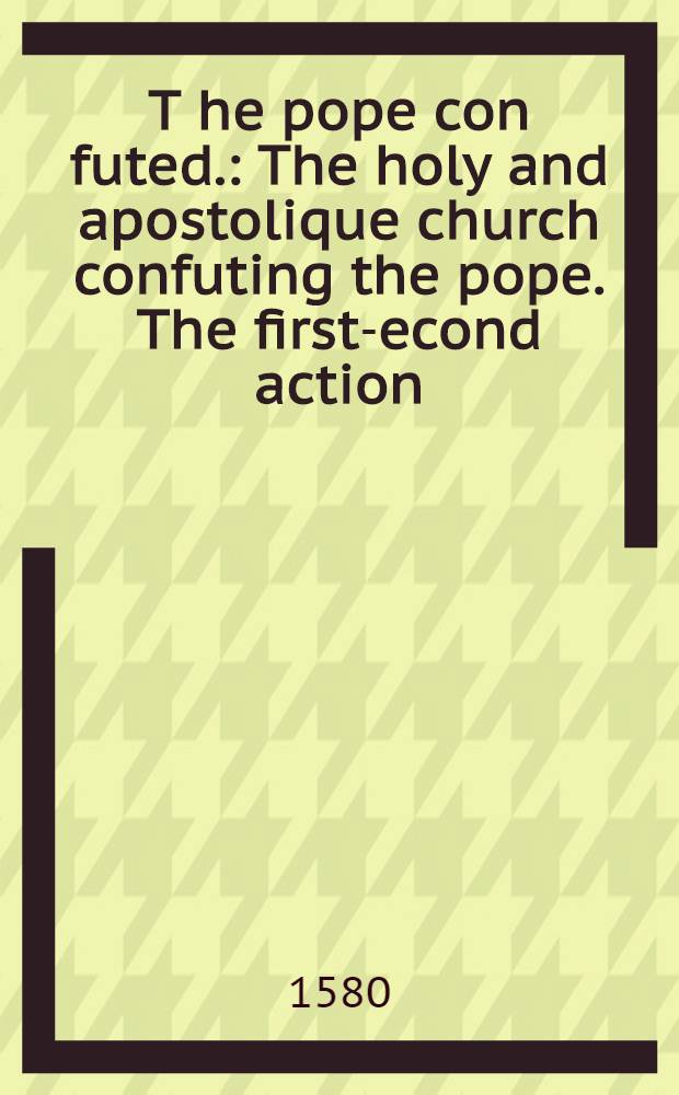 T[he] pope con[futed.] : The holy and apostolique church confuting the pope. The first -second action