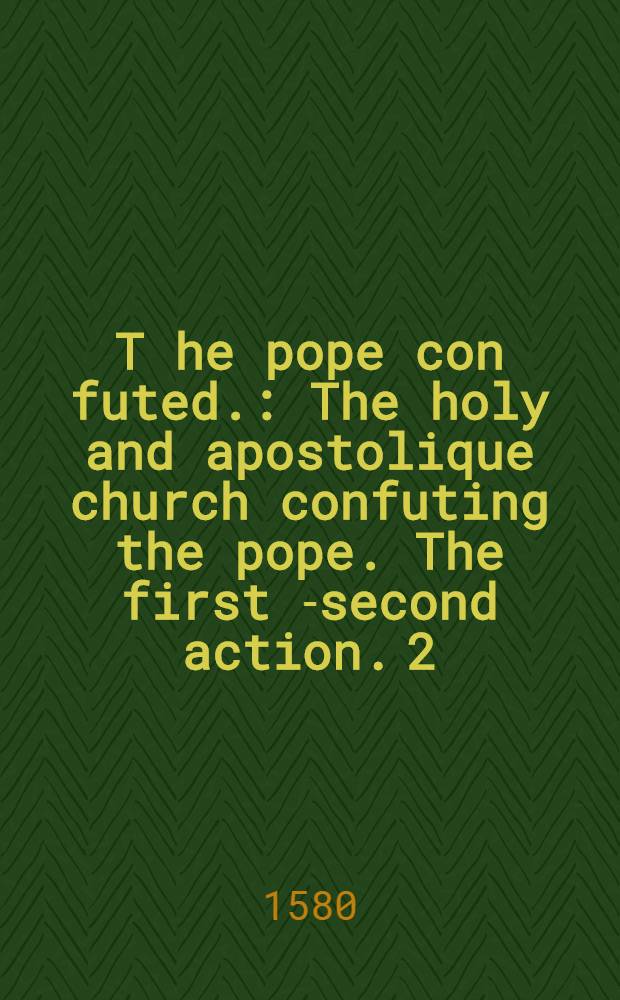 T[he] pope con[futed.] : The holy and apostolique church confuting the pope. The first [-second] action. [2]
