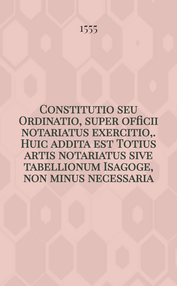 [Constitutio seu Ordinatio, super officii notariatus exercitio,. Huic addita est Totius artis notariatus sive tabellionum Isagoge, non minus necessaria, quam maxime utilis. Una cum Tractatu, in quo XXIII. quaestiones continentur, quae ad notariorum, tabellionum, et publicorum scribaru[nt] officium, praxim et notitiam maxime pertinent. .... Tractatus quaestionum, quae circa notariatus exercitium incidere et solent possunt]