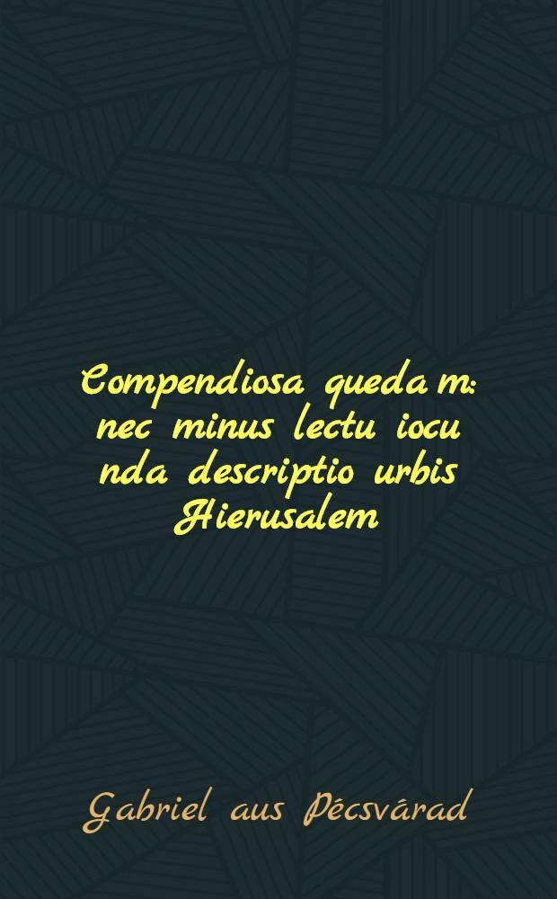 Compendiosa queda[m]: nec minus lectu iocu[n]da descriptio urbis Hierusalem: atque diligens omnium locorum Terre Sancte in Hierosolymis adnotatio.
