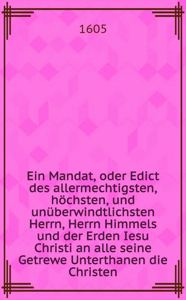 Ein Mandat, oder Edict des allermechtigsten, höchsten, und unüberwindtlichsten Herrn, Herrn Himmels und der Erden Iesu Christi an alle seine Getrewe Unterthanen die Christen, wie sie sollen ihrer Schantz wieder die Erbfeinde wahrnemen, damit sie nicht verrathen, ubereilet, geschlagen werden : Neben Erinnerung, aus was ursachen sie den Glauben verloren haben, und wie sie wieder umb dar zu kommen mögen