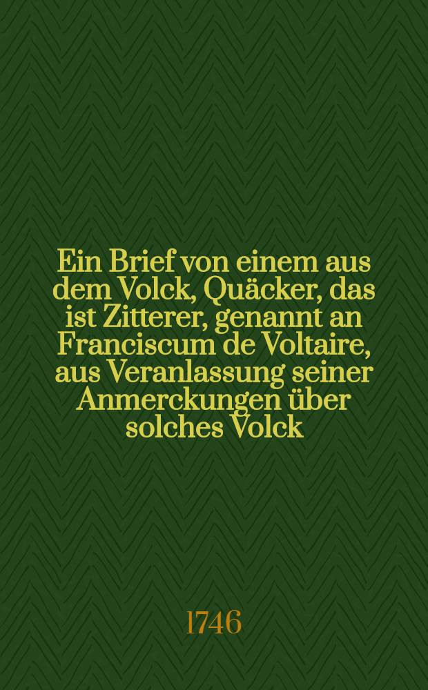 Ein Brief von einem aus dem Volck, Quäcker, das ist Zitterer, genannt an Franciscum de Voltaire, aus Veranlassung seiner Anmerckungen über solches Volck, jn seinen Briefen von der englischen Nation : Verschiedeneer ungemein-merckwürdiger, ... aus dem Englischen ins Teutsche übersetzt, und allen ... hohen und niedrigen, geistlichen und weltlichen Standes, ... und nach der gesunden Vernunft und Heil. Schrifft genau zu prüfen (I.Theil. V. v. 21) und zu behertzigen, angepriesen von einem, so der Evangelischen Wahrheit von Hertzen zugethan ist