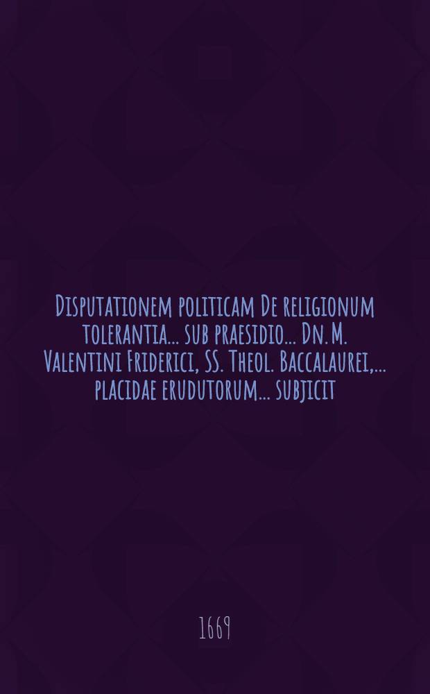 Disputationem politicam De religionum tolerantia ... sub praesidio ... Dn. M. Valentini Friderici, SS. Theol. Baccalaurei, ... placidae erudutorum ... subjicit ... ad diem 24. Martii M.DC.LXIX. Theophilus Lessing, Sckeudicensis Misnicus, ... autor & respondens