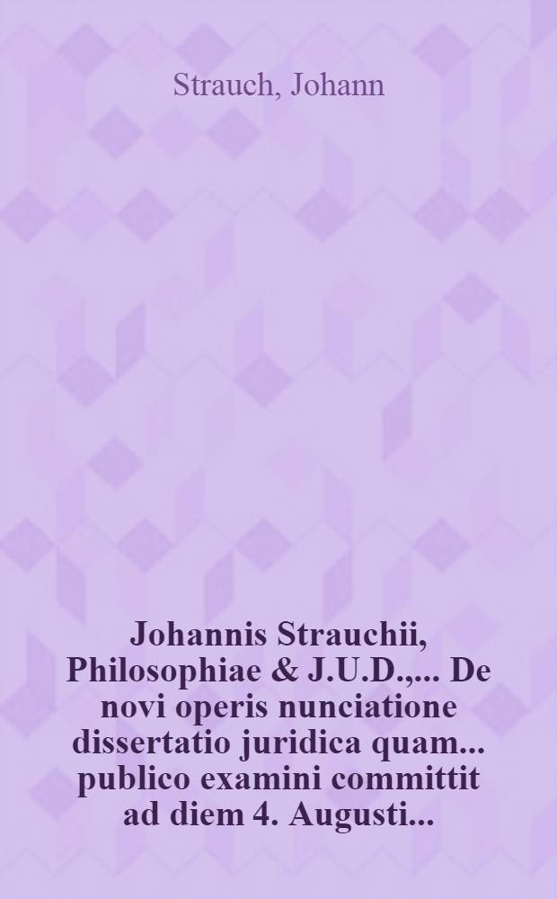 Johannis Strauchii, Philosophiae & J.U.D., ... De novi operis nunciatione dissertatio juridica quam ... publico examini committit ad diem 4. Augusti ...