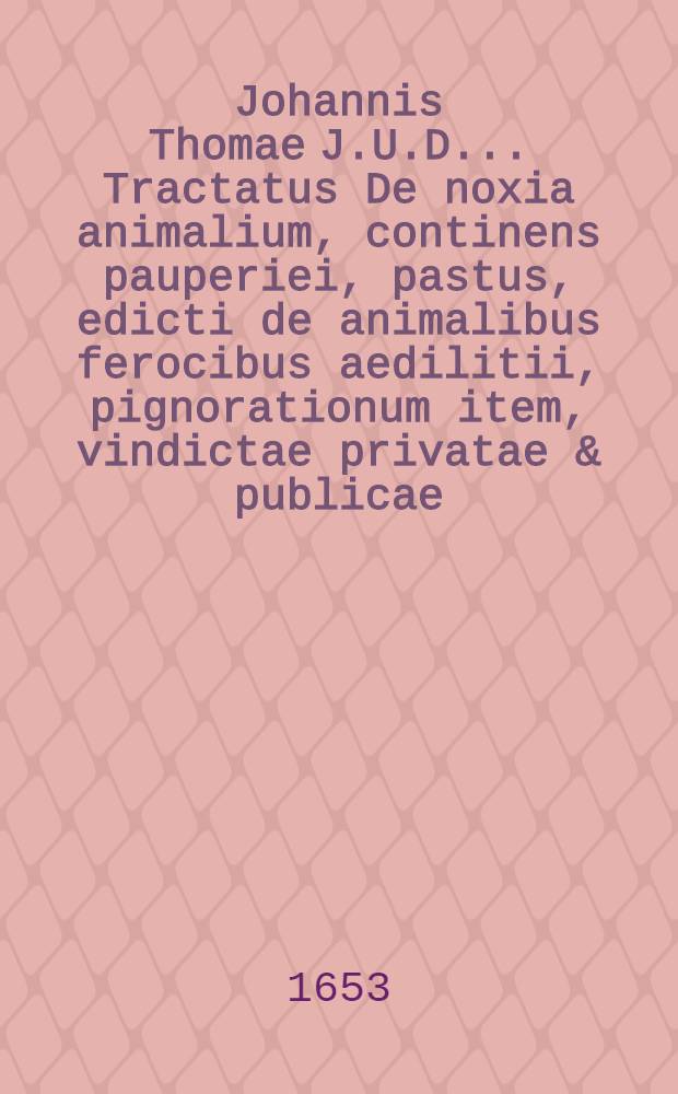 Johannis Thomae J.U.D. ... Tractatus De noxia animalium, continens pauperiei, pastus, edicti de animalibus ferocibus aedilitii, pignorationum item, vindictae privatae & publicae, ob facta animalium completentium materiam, ex principiis juris deductam, & hodierno foro accommodatam
