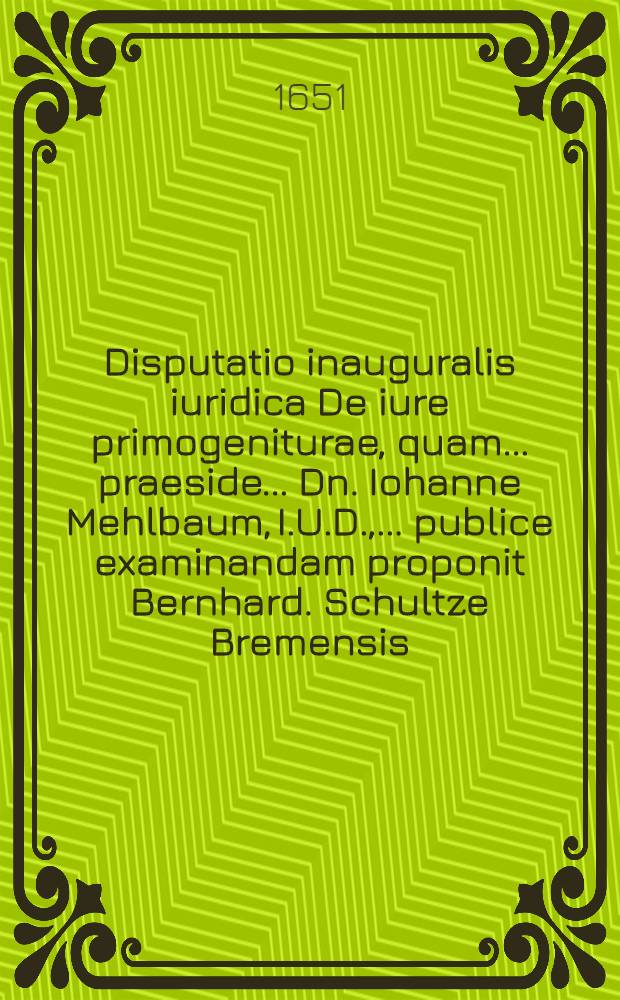 Disputatio inauguralis iuridica De iure primogeniturae, quam ... praeside ... Dn. Iohanne Mehlbaum, I.U.D., ... publice examinandam proponit Bernhard. Schultze Bremensis ... ad diem Maij ...