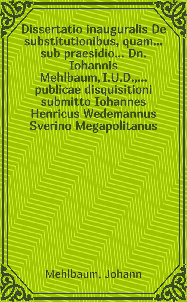 Dissertatio inauguralis De substitutionibus, quam ... sub praesidio ... Dn. Iohannis Mehlbaum, I.U.D., ... publicae disquisitioni submitto Iohannes Henricus Wedemannus Sverino Megapolitanus ... XII. Septemb.