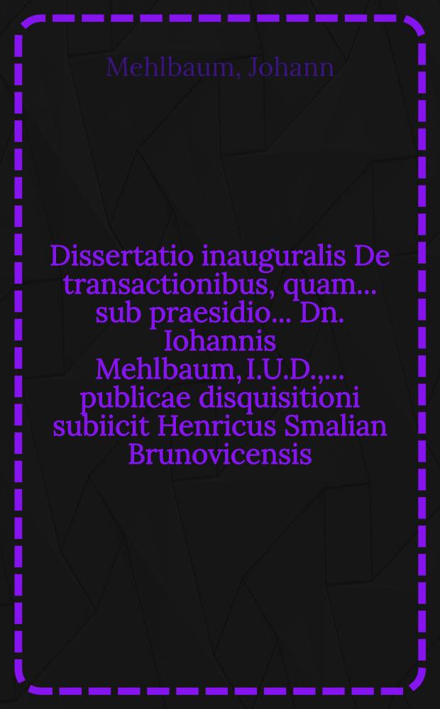 Dissertatio inauguralis De transactionibus, quam ... sub praesidio ... Dn. Iohannis Mehlbaum, I.U.D., ... publicae disquisitioni subiicit Henricus Smalian Brunovicensis ... ad diem XXV. Septembr. ...